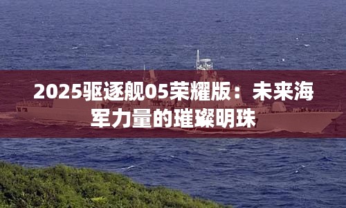 2025驱逐舰05荣耀版：未来海军力量的璀璨明珠