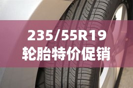 235/55R19轮胎特价促销，把握良机升级爱车安全性能