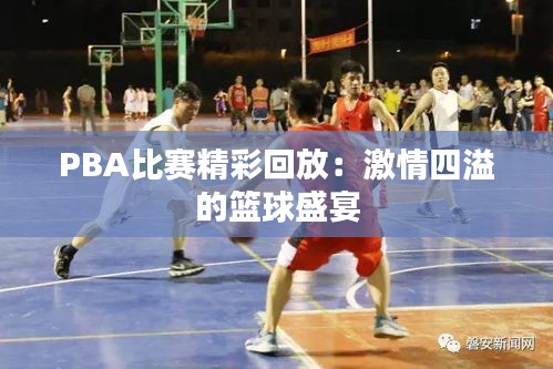 PBA比赛精彩回放：激情四溢的篮球盛宴