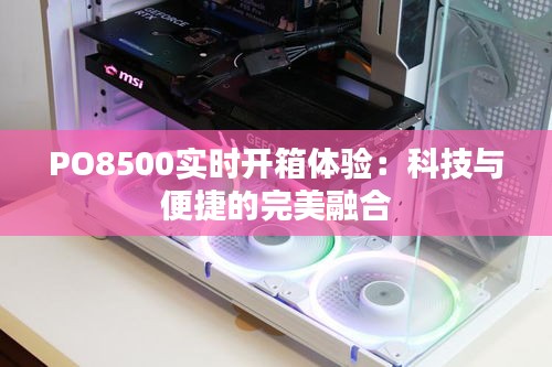 PO8500实时开箱体验：科技与便捷的完美融合