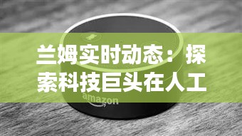 兰姆实时动态：探索科技巨头在人工智能领域的最新进展