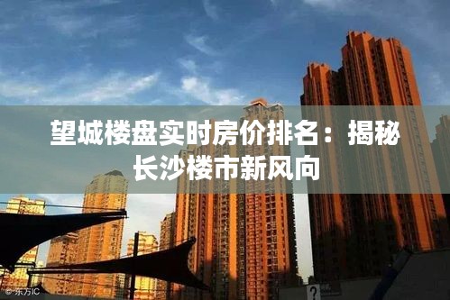 望城楼盘实时房价排名：揭秘长沙楼市新风向