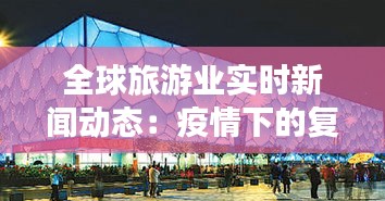 全球旅游业实时新闻动态：疫情下的复苏与挑战