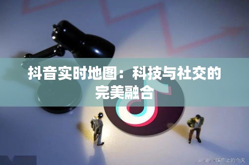 抖音实时地图：科技与社交的完美融合