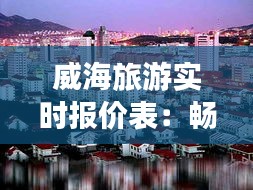 威海旅游实时报价表：畅游海滨城市的最佳指南