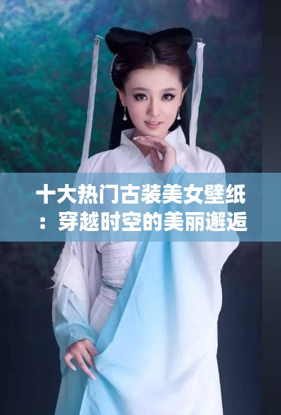 十大热门古装美女壁纸：穿越时空的美丽邂逅