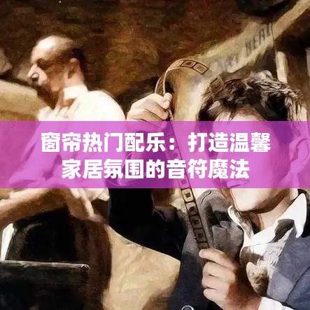 窗帘热门配乐：打造温馨家居氛围的音符魔法