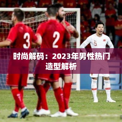 时尚解码：2023年男性热门造型解析