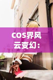 COS界风云变幻：热门COSER资讯大盘点