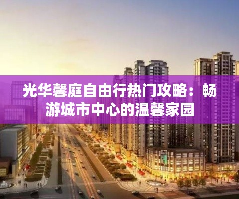 光华馨庭自由行热门攻略：畅游城市中心的温馨家园