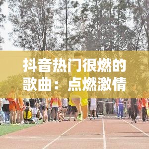 抖音热门很燃的歌曲：点燃激情，唤醒青春记忆