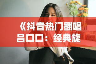 《抖音热门翻唱吕口口：经典旋律新演绎，网友纷纷点赞》