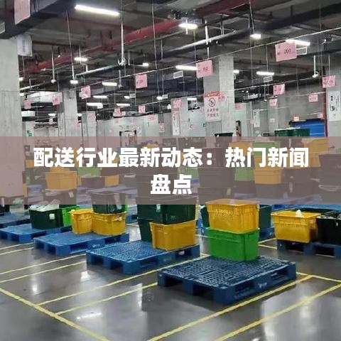 配送行业最新动态：热门新闻盘点