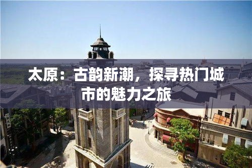 太原：古韵新潮，探寻热门城市的魅力之旅