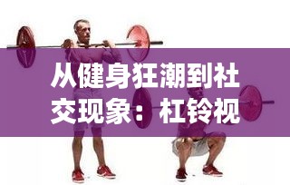 从健身狂潮到社交现象：杠铃视频的火爆之路