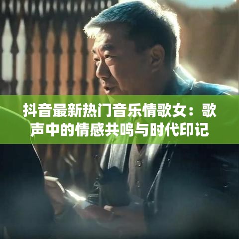 抖音最新热门音乐情歌女：歌声中的情感共鸣与时代印记