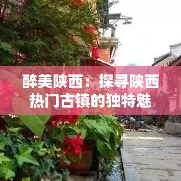 醉美陕西：探寻陕西热门古镇的独特魅力