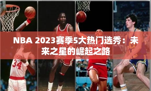 NBA 2023赛季5大热门选秀：未来之星的崛起之路