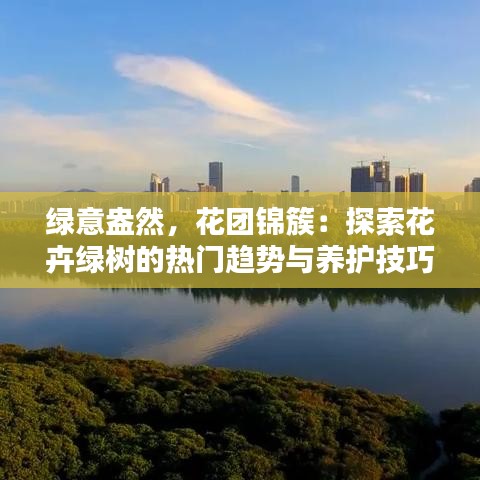 绿意盎然，花团锦簇：探索花卉绿树的热门趋势与养护技巧