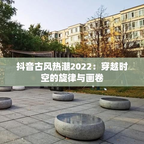 抖音古风热潮2022：穿越时空的旋律与画卷