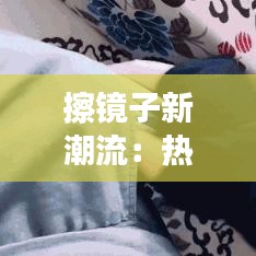 擦镜子新潮流：热门擦镜子的秘密与技巧