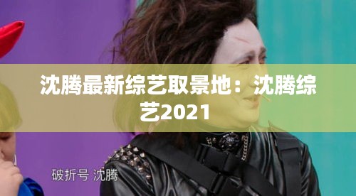 沈腾最新综艺取景地：沈腾综艺2021 