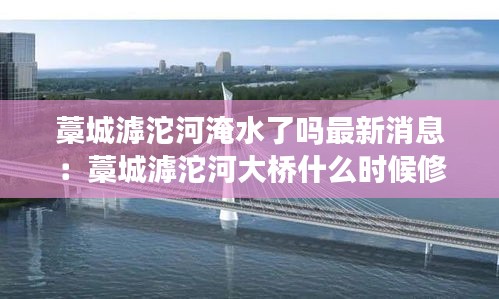 藁城滹沱河淹水了吗最新消息：藁城滹沱河大桥什么时候修好 