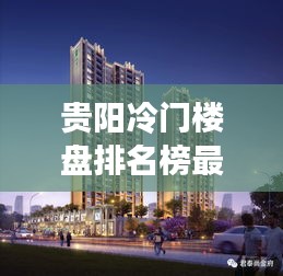 贵阳冷门楼盘排名榜最新：贵阳值得买的楼盘 