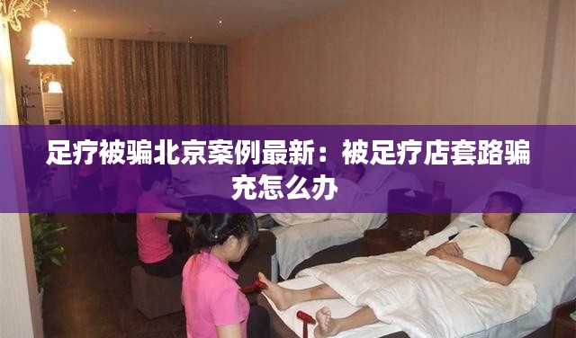 足疗被骗北京案例最新：被足疗店套路骗充怎么办 