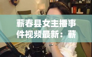 蕲春县女主播事件视频最新：蕲春新闻,蕲春大小事 