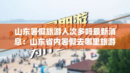 山东暑假旅游人次多吗最新消息：山东省内暑假去哪里旅游好玩 