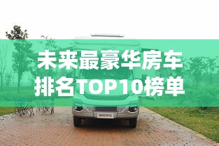 未来最豪华房车排名TOP10榜单揭晓！