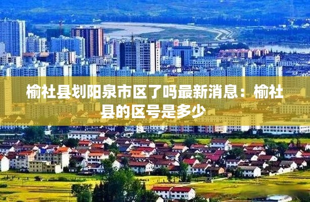 榆社县划阳泉市区了吗最新消息：榆社县的区号是多少 