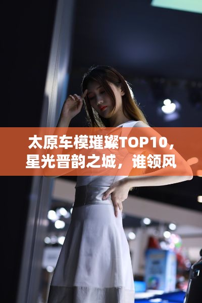 太原车模璀璨TOP10，星光晋韵之城，谁领风骚？