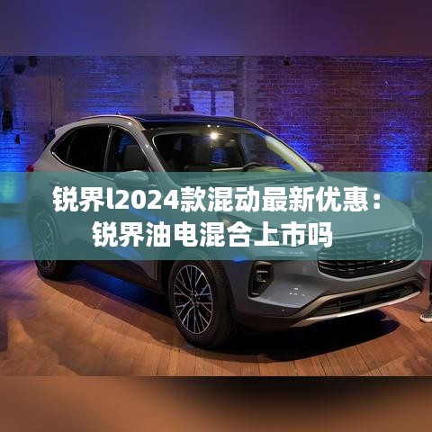 锐界l2024款混动最新优惠：锐界油电混合上市吗 