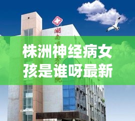 株洲神经病女孩是谁呀最新消息：湖南省株洲市精神病医院 