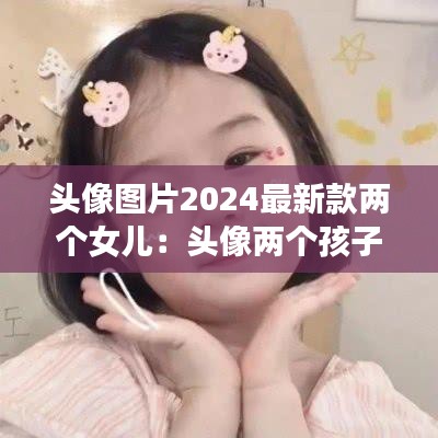 头像图片2024最新款两个女儿：头像两个孩子 