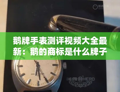 鹅牌手表测评视频大全最新：鹅的商标是什么牌子的手表 