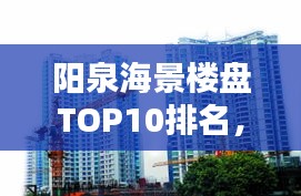 阳泉海景楼盘TOP10排名，投资置业的优选选择