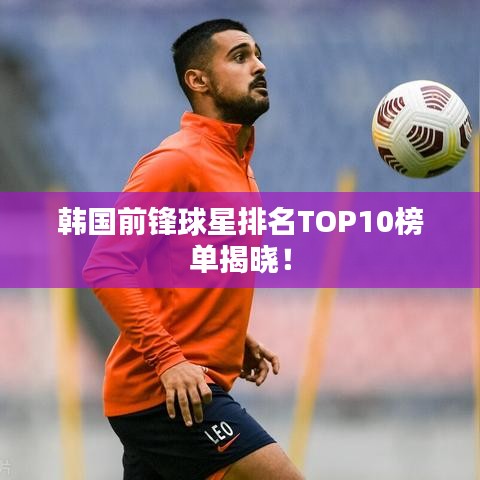 韩国前锋球星排名TOP10榜单揭晓！