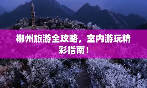 郴州旅游全攻略，室内游玩精彩指南！