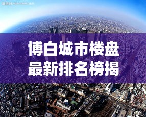 博白城市楼盘最新排名榜揭晓，洞悉本地楼市风云！