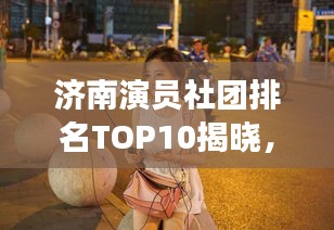 济南演员社团排名TOP10揭晓，探寻演艺界的璀璨明珠，谁在其中熠熠生辉？