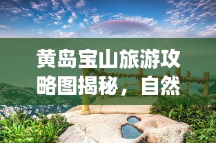 黄岛宝山旅游攻略图揭秘，自然与文化双重盛宴，最新探索之旅！