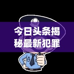 今日头条揭秘最新犯罪动态，安全警钟长鸣