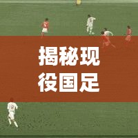 揭秘现役国足十大名将榜单，排名及实力一网打尽！