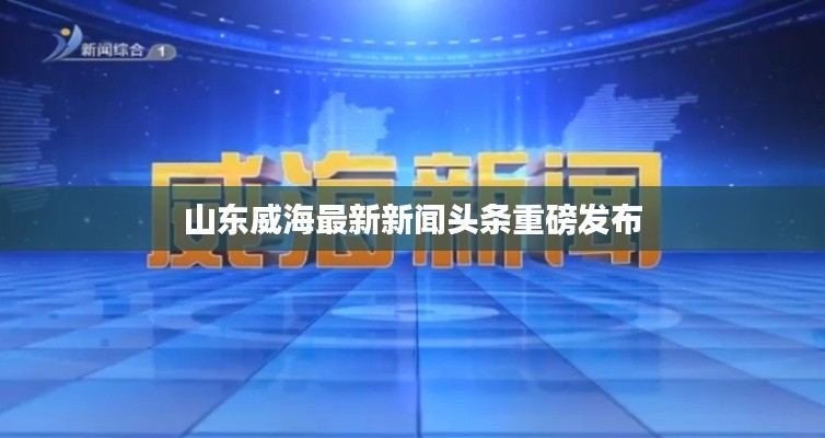 山东威海最新新闻头条重磅发布