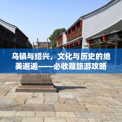 乌镇与绍兴，文化与历史的绝美邂逅——必收藏旅游攻略