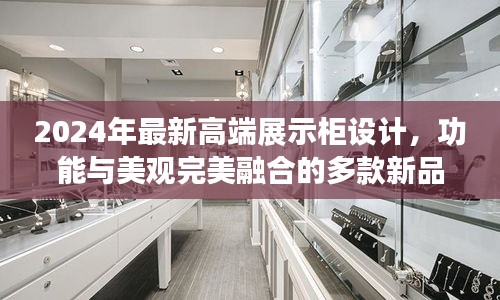 2024年最新高端展示柜设计，功能与美观完美融合的多款新品亮相