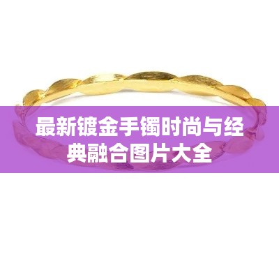 最新镀金手镯时尚与经典融合图片大全